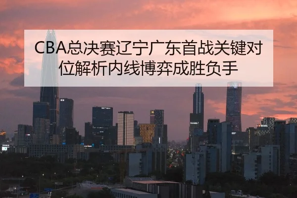 CBA总决赛辽宁广东首战关键对位解析内线博弈成胜负手