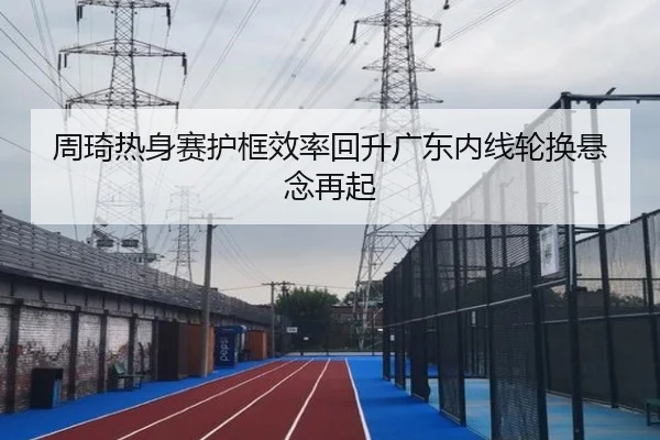 周琦热身赛护框效率回升广东内线轮换悬念再起